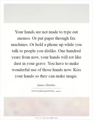 Your hands are not made to type out memos. Or put paper through fax machines. Or hold a phone up while you talk to people you dislike. One hundred years from now, your hands will rot like dust in your grave. You have to make wonderful use of those hands now. Kiss your hands so they can make magic Picture Quote #1