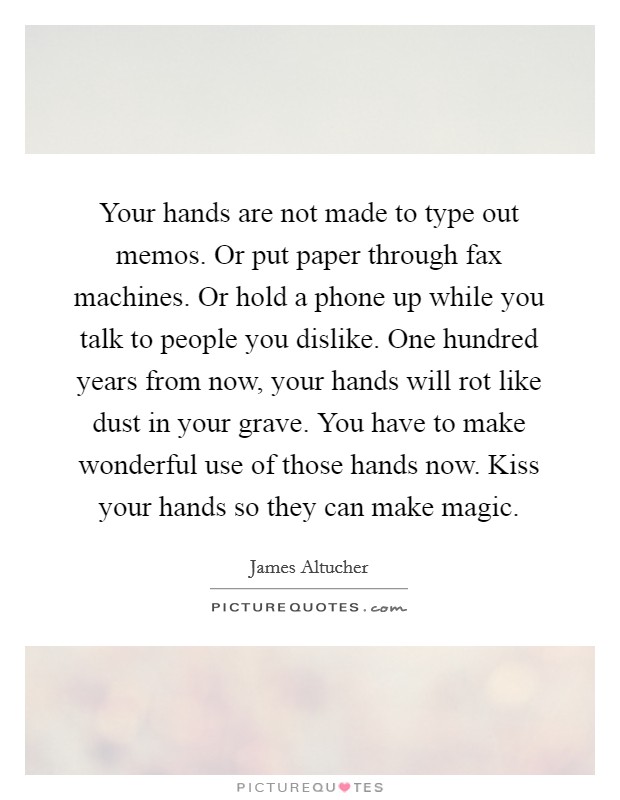 Your hands are not made to type out memos. Or put paper through fax machines. Or hold a phone up while you talk to people you dislike. One hundred years from now, your hands will rot like dust in your grave. You have to make wonderful use of those hands now. Kiss your hands so they can make magic. Picture Quote #1