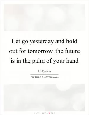 Let go yesterday and hold out for tomorrow, the future is in the palm of your hand Picture Quote #1