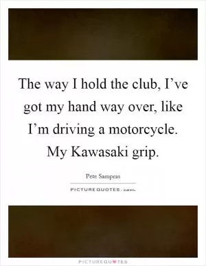 The way I hold the club, I’ve got my hand way over, like I’m driving a motorcycle. My Kawasaki grip Picture Quote #1