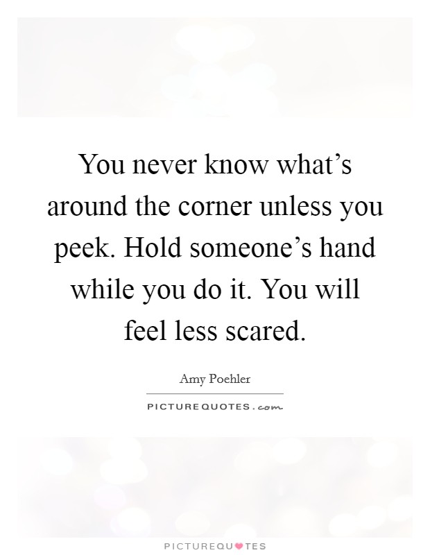 You never know what's around the corner unless you peek. Hold someone's hand while you do it. You will feel less scared. Picture Quote #1