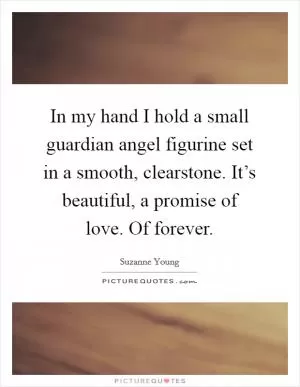 In my hand I hold a small guardian angel figurine set in a smooth, clearstone. It’s beautiful, a promise of love. Of forever Picture Quote #1