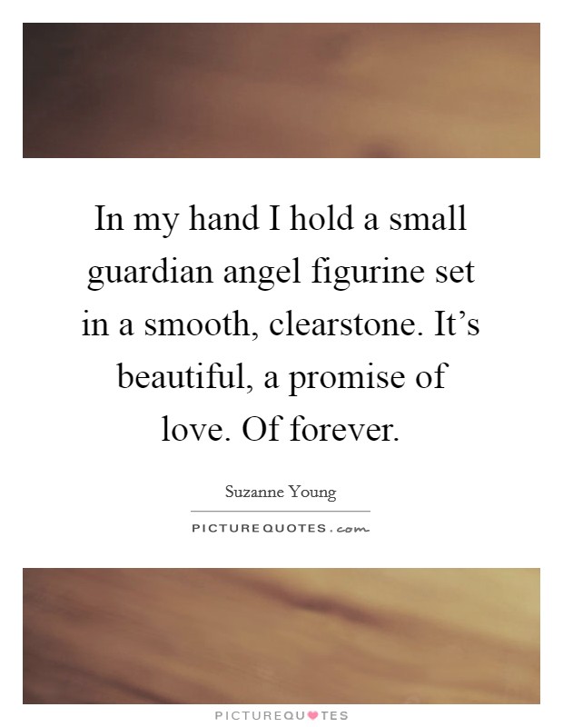 In my hand I hold a small guardian angel figurine set in a smooth, clearstone. It's beautiful, a promise of love. Of forever. Picture Quote #1