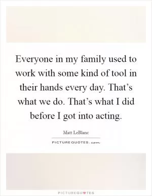Everyone in my family used to work with some kind of tool in their hands every day. That’s what we do. That’s what I did before I got into acting Picture Quote #1