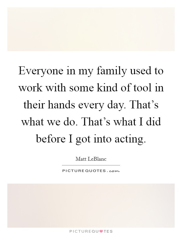 Everyone in my family used to work with some kind of tool in their hands every day. That's what we do. That's what I did before I got into acting. Picture Quote #1