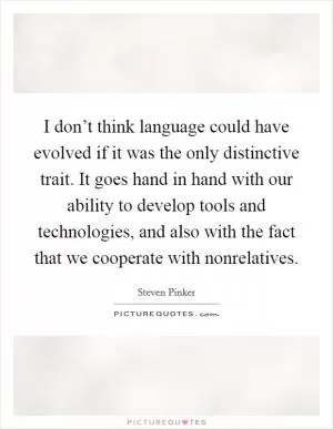 I don’t think language could have evolved if it was the only distinctive trait. It goes hand in hand with our ability to develop tools and technologies, and also with the fact that we cooperate with nonrelatives Picture Quote #1