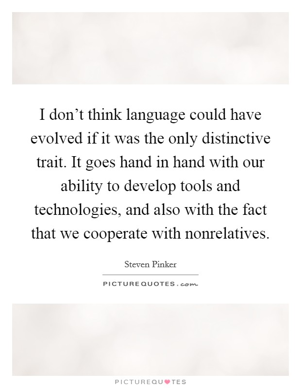 I don't think language could have evolved if it was the only distinctive trait. It goes hand in hand with our ability to develop tools and technologies, and also with the fact that we cooperate with nonrelatives. Picture Quote #1