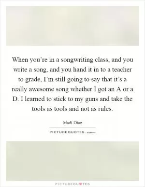 When you’re in a songwriting class, and you write a song, and you hand it in to a teacher to grade, I’m still going to say that it’s a really awesome song whether I got an A or a D. I learned to stick to my guns and take the tools as tools and not as rules Picture Quote #1