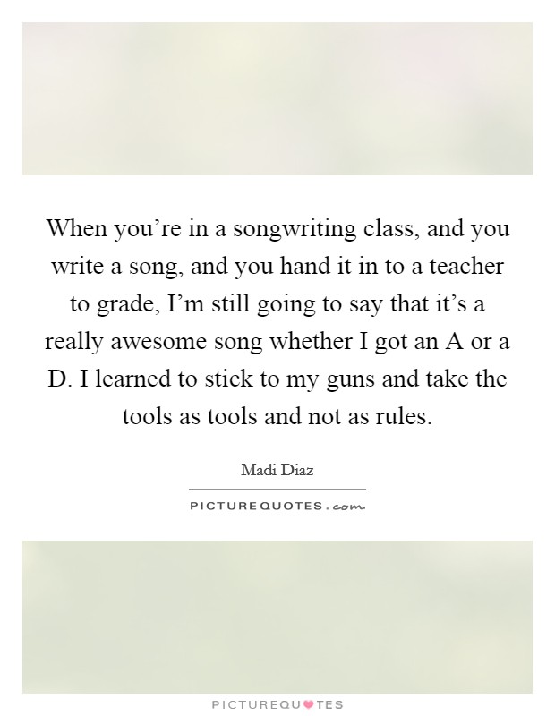 When you're in a songwriting class, and you write a song, and you hand it in to a teacher to grade, I'm still going to say that it's a really awesome song whether I got an A or a D. I learned to stick to my guns and take the tools as tools and not as rules. Picture Quote #1