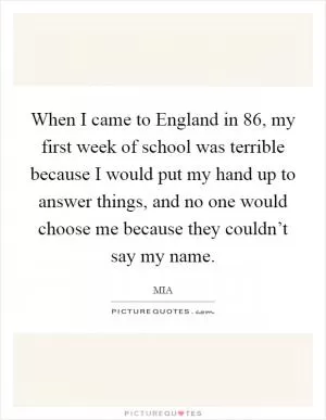 When I came to England in  86, my first week of school was terrible because I would put my hand up to answer things, and no one would choose me because they couldn’t say my name Picture Quote #1