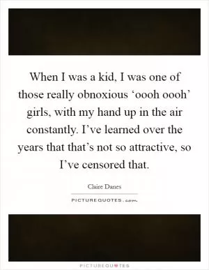 When I was a kid, I was one of those really obnoxious ‘oooh oooh’ girls, with my hand up in the air constantly. I’ve learned over the years that that’s not so attractive, so I’ve censored that Picture Quote #1