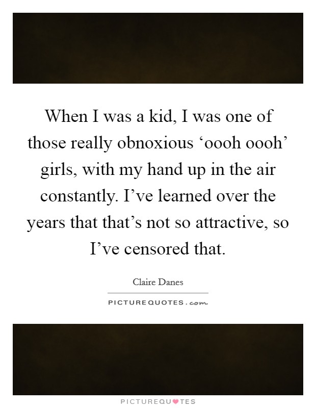 When I was a kid, I was one of those really obnoxious ‘oooh oooh' girls, with my hand up in the air constantly. I've learned over the years that that's not so attractive, so I've censored that. Picture Quote #1