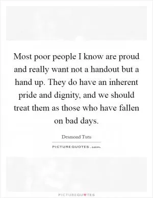 Most poor people I know are proud and really want not a handout but a hand up. They do have an inherent pride and dignity, and we should treat them as those who have fallen on bad days Picture Quote #1