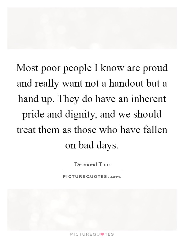 Most poor people I know are proud and really want not a handout but a hand up. They do have an inherent pride and dignity, and we should treat them as those who have fallen on bad days. Picture Quote #1