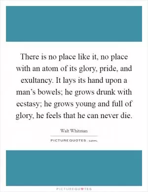 There is no place like it, no place with an atom of its glory, pride, and exultancy. It lays its hand upon a man’s bowels; he grows drunk with ecstasy; he grows young and full of glory, he feels that he can never die Picture Quote #1