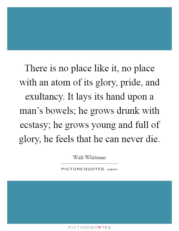 There is no place like it, no place with an atom of its glory, pride, and exultancy. It lays its hand upon a man's bowels; he grows drunk with ecstasy; he grows young and full of glory, he feels that he can never die. Picture Quote #1