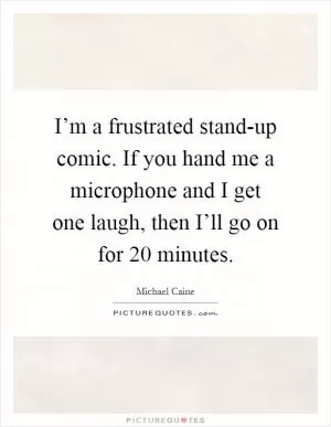 I’m a frustrated stand-up comic. If you hand me a microphone and I get one laugh, then I’ll go on for 20 minutes Picture Quote #1