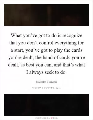 What you’ve got to do is recognize that you don’t control everything for a start, you’ve got to play the cards you’re dealt, the hand of cards you’re dealt, as best you can, and that’s what I always seek to do Picture Quote #1