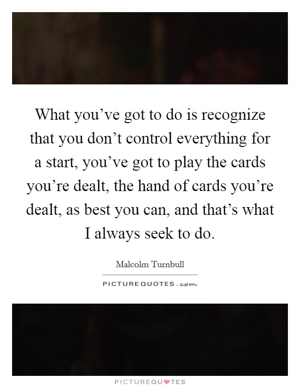 What you've got to do is recognize that you don't control everything for a start, you've got to play the cards you're dealt, the hand of cards you're dealt, as best you can, and that's what I always seek to do. Picture Quote #1