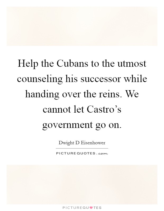 Help the Cubans to the utmost counseling his successor while handing over the reins. We cannot let Castro's government go on. Picture Quote #1