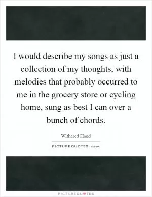 I would describe my songs as just a collection of my thoughts, with melodies that probably occurred to me in the grocery store or cycling home, sung as best I can over a bunch of chords Picture Quote #1