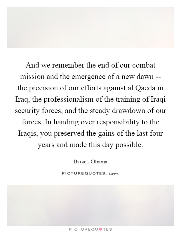 And we remember the end of our combat mission and the emergence of a new dawn -- the precision of our efforts against al Qaeda in Iraq, the professionalism of the training of Iraqi security forces, and the steady drawdown of our forces. In handing over responsibility to the Iraqis, you preserved the gains of the last four years and made this day possible. Picture Quote #1