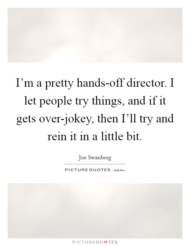 I'm a pretty hands-off director. I let people try things, and if it gets over-jokey, then I'll try and rein it in a little bit. Picture Quote #1