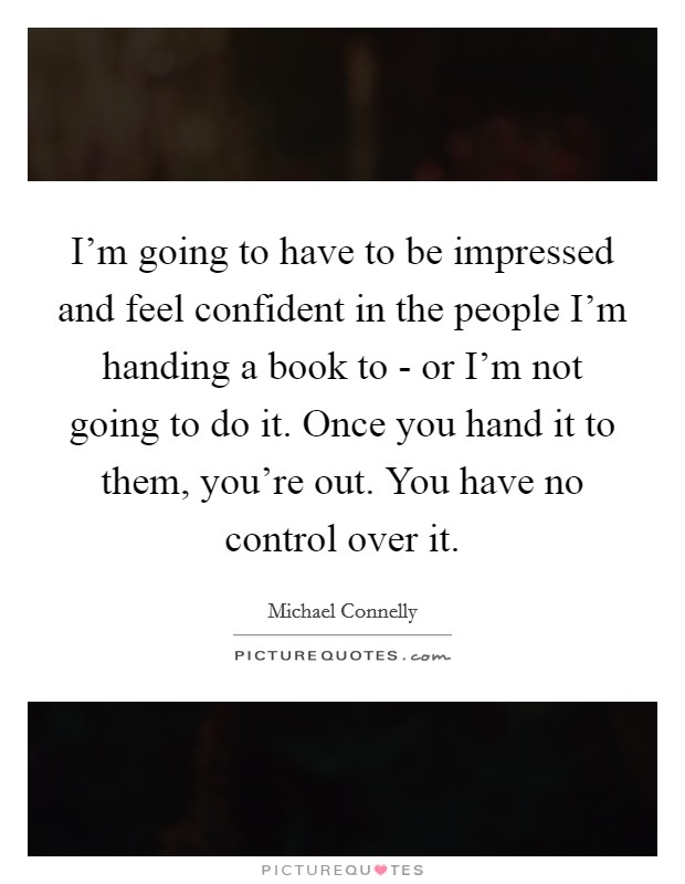 I'm going to have to be impressed and feel confident in the people I'm handing a book to - or I'm not going to do it. Once you hand it to them, you're out. You have no control over it. Picture Quote #1