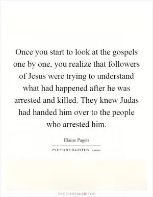 Once you start to look at the gospels one by one, you realize that followers of Jesus were trying to understand what had happened after he was arrested and killed. They knew Judas had handed him over to the people who arrested him Picture Quote #1
