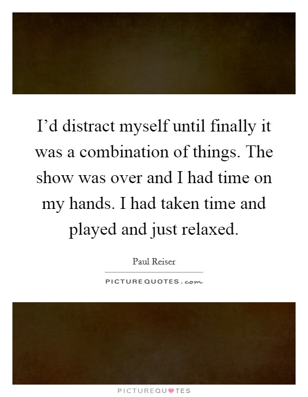 I'd distract myself until finally it was a combination of things. The show was over and I had time on my hands. I had taken time and played and just relaxed. Picture Quote #1