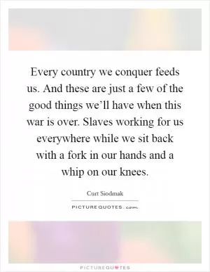 Every country we conquer feeds us. And these are just a few of the good things we’ll have when this war is over. Slaves working for us everywhere while we sit back with a fork in our hands and a whip on our knees Picture Quote #1