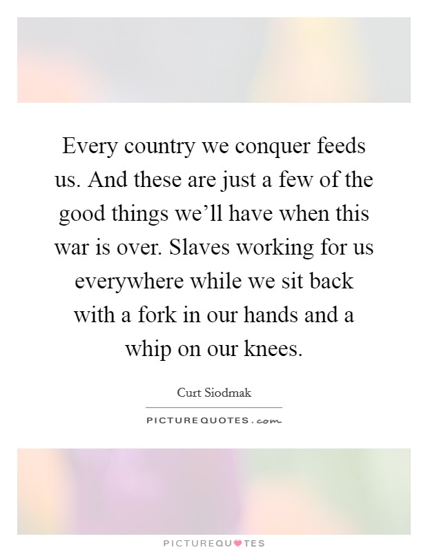 Every country we conquer feeds us. And these are just a few of the good things we'll have when this war is over. Slaves working for us everywhere while we sit back with a fork in our hands and a whip on our knees. Picture Quote #1