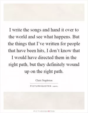 I write the songs and hand it over to the world and see what happens. But the things that I’ve written for people that have been hits, I don’t know that I would have directed them in the right path, but they definitely wound up on the right path Picture Quote #1