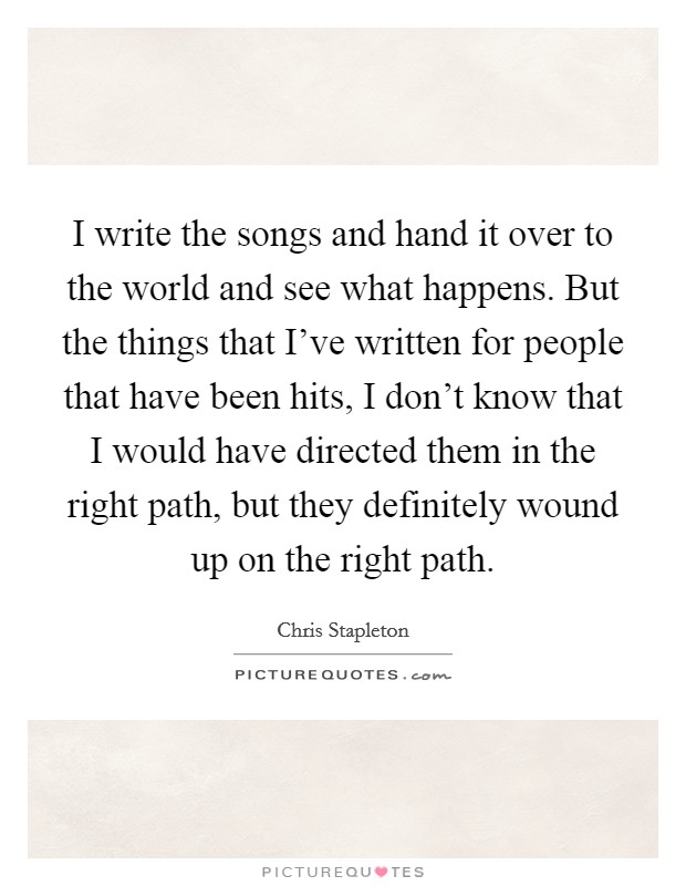 I write the songs and hand it over to the world and see what happens. But the things that I've written for people that have been hits, I don't know that I would have directed them in the right path, but they definitely wound up on the right path. Picture Quote #1