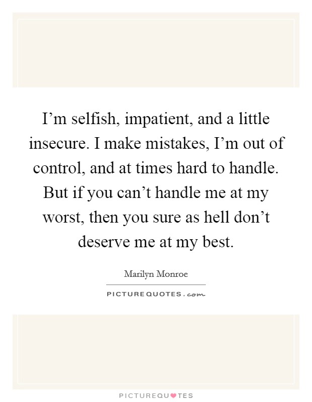 I'm selfish, impatient, and a little insecure. I make mistakes, I'm out of control, and at times hard to handle. But if you can't handle me at my worst, then you sure as hell don't deserve me at my best. Picture Quote #1
