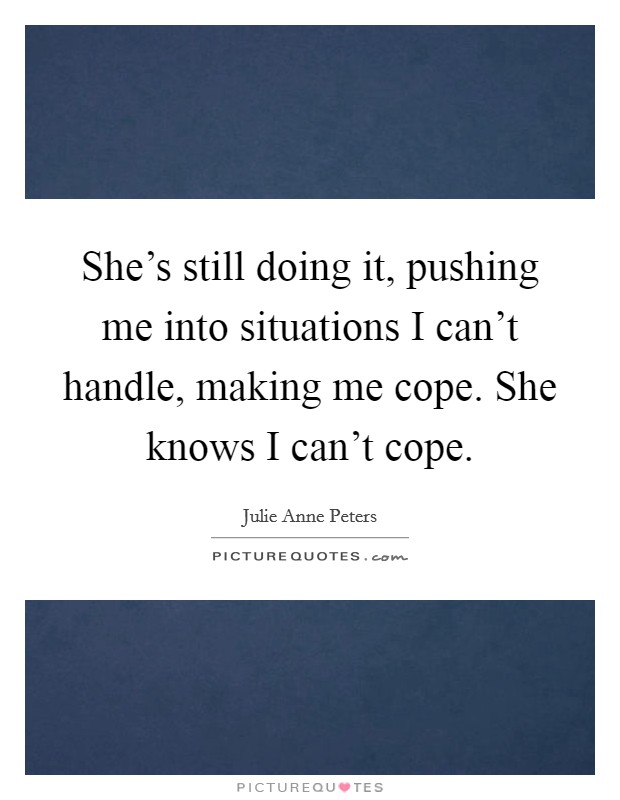 She's still doing it, pushing me into situations I can't handle, making me cope. She knows I can't cope. Picture Quote #1