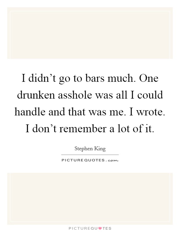 I didn't go to bars much. One drunken asshole was all I could handle and that was me. I wrote. I don't remember a lot of it. Picture Quote #1