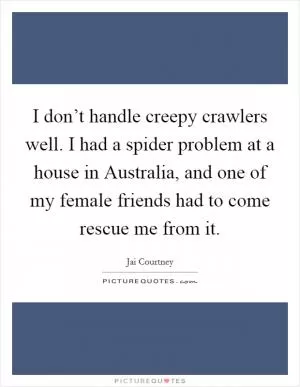 I don’t handle creepy crawlers well. I had a spider problem at a house in Australia, and one of my female friends had to come rescue me from it Picture Quote #1
