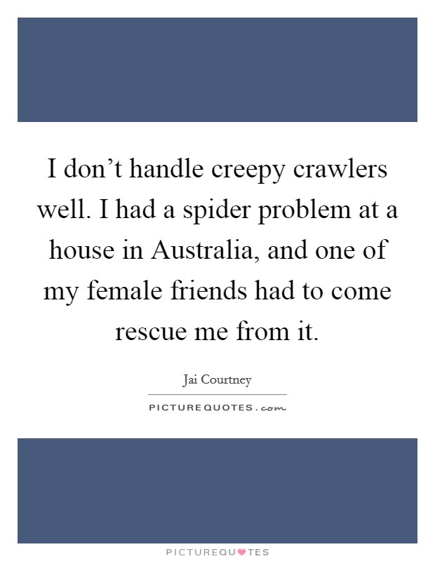 I don't handle creepy crawlers well. I had a spider problem at a house in Australia, and one of my female friends had to come rescue me from it. Picture Quote #1