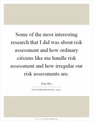 Some of the most interesting research that I did was about risk assessment and how ordinary citizens like me handle risk assessment and how irregular our risk assessments are Picture Quote #1