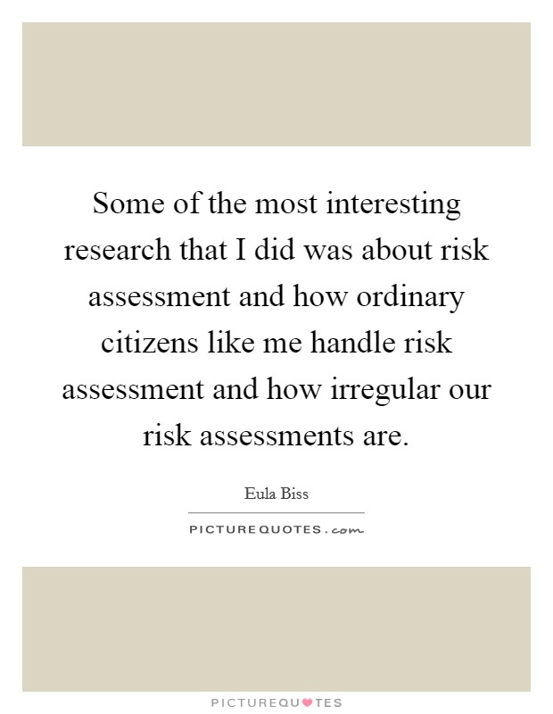 Some of the most interesting research that I did was about risk assessment and how ordinary citizens like me handle risk assessment and how irregular our risk assessments are. Picture Quote #1