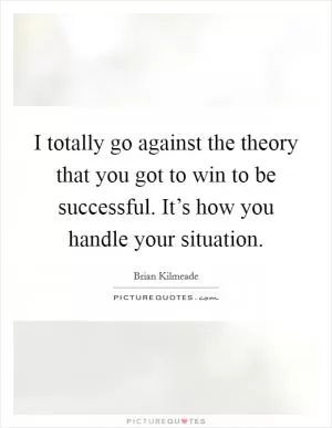 I totally go against the theory that you got to win to be successful. It’s how you handle your situation Picture Quote #1