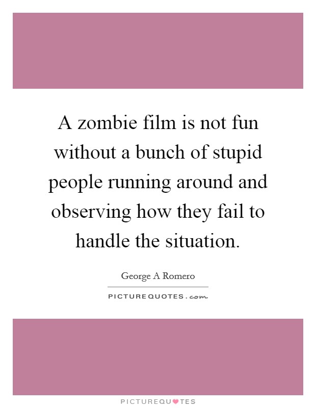 A zombie film is not fun without a bunch of stupid people running around and observing how they fail to handle the situation. Picture Quote #1