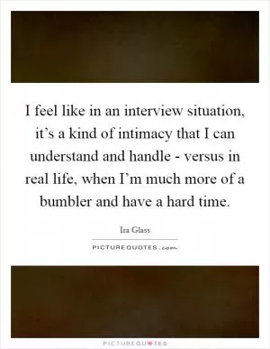 I feel like in an interview situation, it’s a kind of intimacy that I can understand and handle - versus in real life, when I’m much more of a bumbler and have a hard time Picture Quote #1