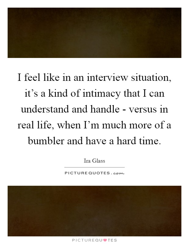 I feel like in an interview situation, it's a kind of intimacy that I can understand and handle - versus in real life, when I'm much more of a bumbler and have a hard time. Picture Quote #1