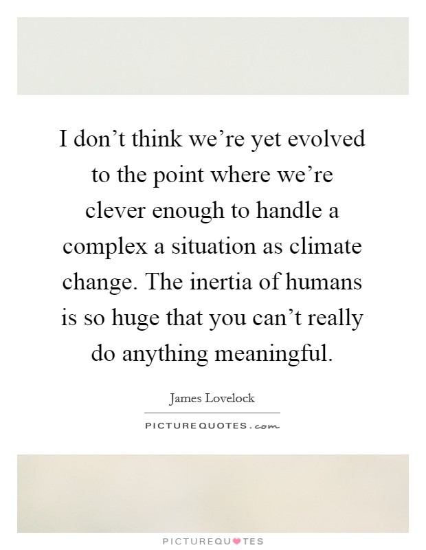 I don't think we're yet evolved to the point where we're clever enough to handle a complex a situation as climate change. The inertia of humans is so huge that you can't really do anything meaningful. Picture Quote #1