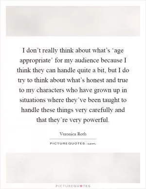 I don’t really think about what’s ‘age appropriate’ for my audience because I think they can handle quite a bit, but I do try to think about what’s honest and true to my characters who have grown up in situations where they’ve been taught to handle these things very carefully and that they’re very powerful Picture Quote #1