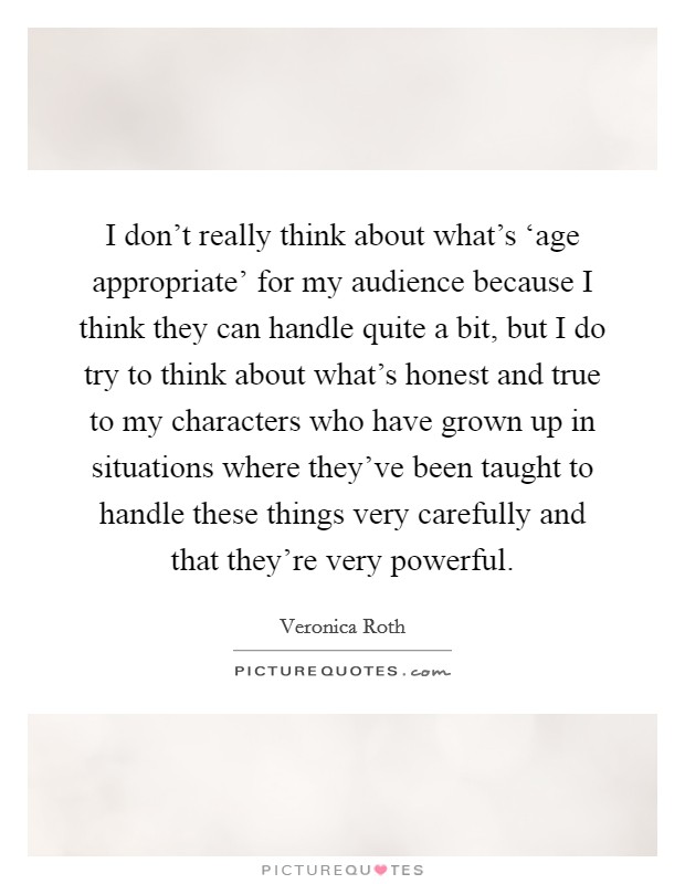 I don't really think about what's ‘age appropriate' for my audience because I think they can handle quite a bit, but I do try to think about what's honest and true to my characters who have grown up in situations where they've been taught to handle these things very carefully and that they're very powerful. Picture Quote #1