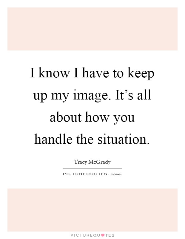 I know I have to keep up my image. It's all about how you handle the situation. Picture Quote #1