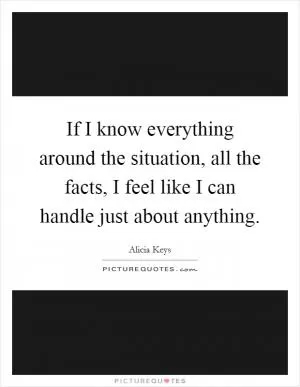 If I know everything around the situation, all the facts, I feel like I can handle just about anything Picture Quote #1